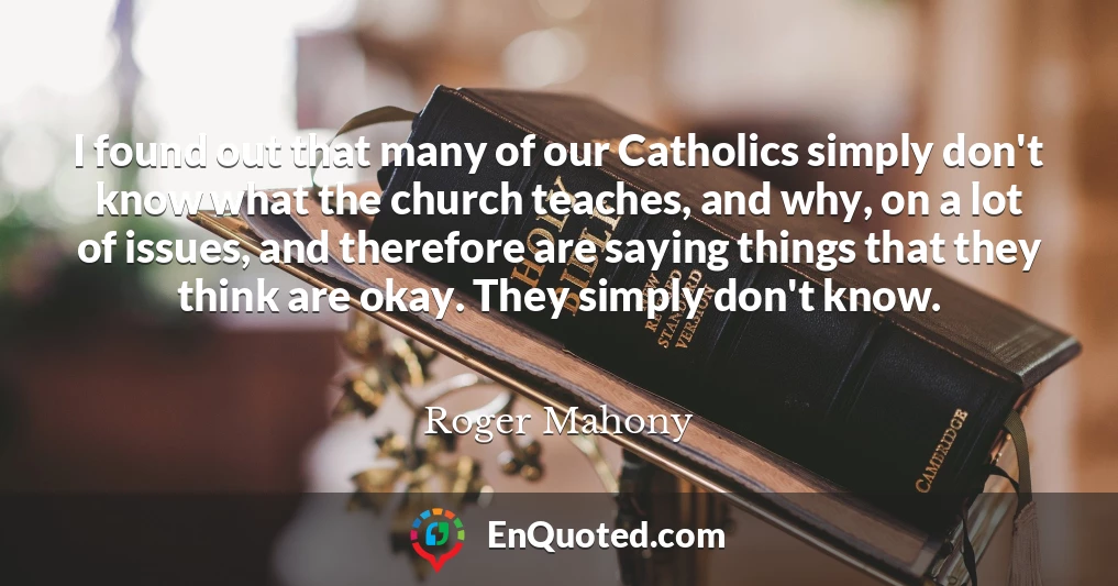 I found out that many of our Catholics simply don't know what the church teaches, and why, on a lot of issues, and therefore are saying things that they think are okay. They simply don't know.