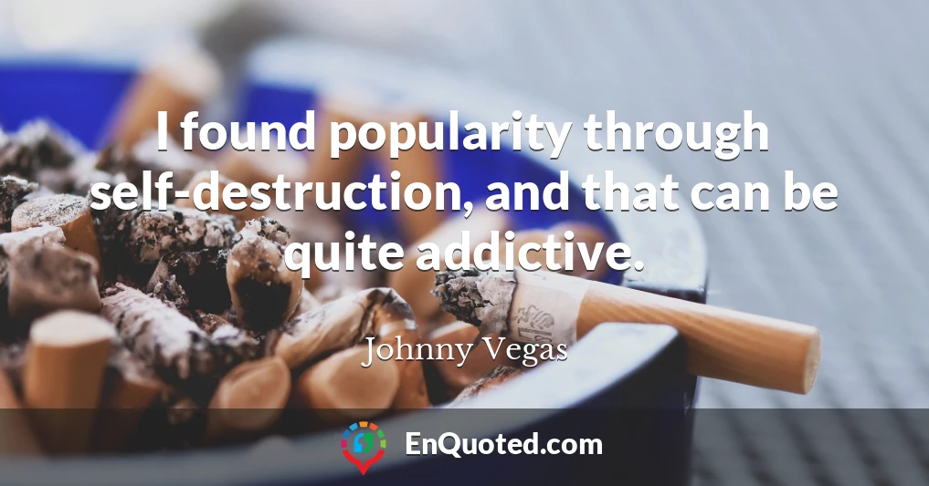 I found popularity through self-destruction, and that can be quite addictive.