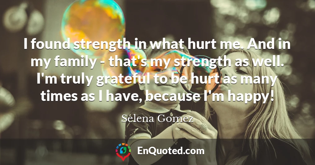 I found strength in what hurt me. And in my family - that's my strength as well. I'm truly grateful to be hurt as many times as I have, because I'm happy!