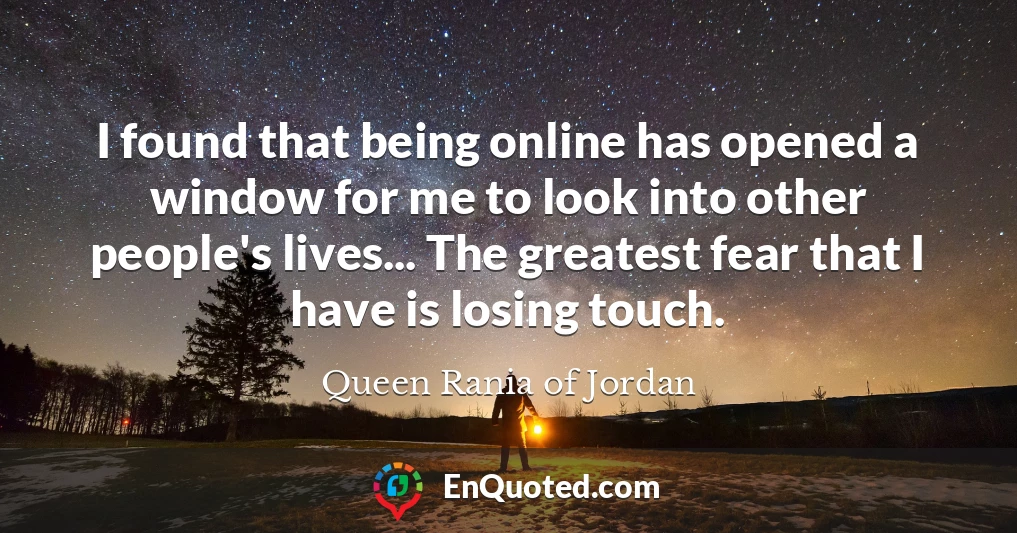 I found that being online has opened a window for me to look into other people's lives... The greatest fear that I have is losing touch.