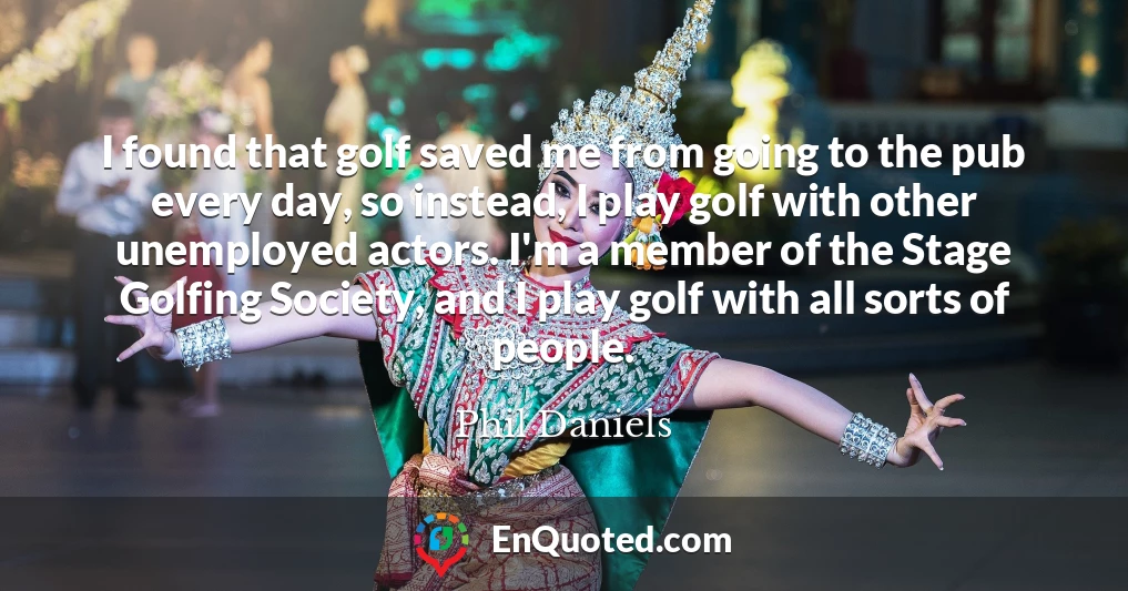 I found that golf saved me from going to the pub every day, so instead, I play golf with other unemployed actors. I'm a member of the Stage Golfing Society, and I play golf with all sorts of people.