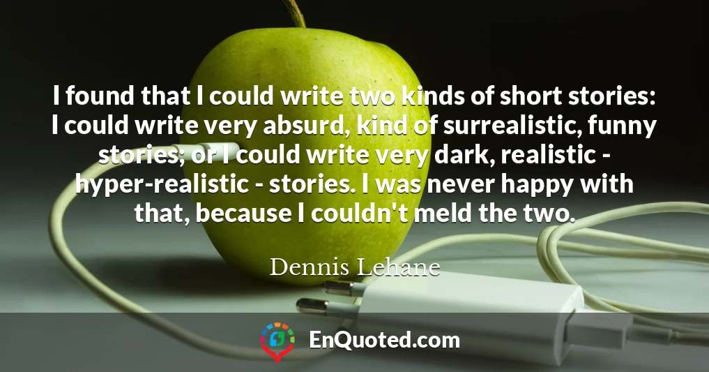 I found that I could write two kinds of short stories: I could write very absurd, kind of surrealistic, funny stories; or I could write very dark, realistic - hyper-realistic - stories. I was never happy with that, because I couldn't meld the two.