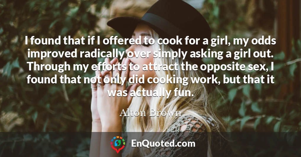I found that if I offered to cook for a girl, my odds improved radically over simply asking a girl out. Through my efforts to attract the opposite sex, I found that not only did cooking work, but that it was actually fun.