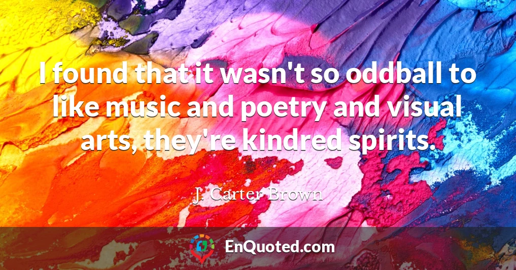 I found that it wasn't so oddball to like music and poetry and visual arts, they're kindred spirits.
