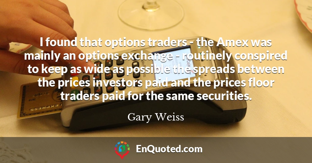 I found that options traders - the Amex was mainly an options exchange - routinely conspired to keep as wide as possible the spreads between the prices investors paid and the prices floor traders paid for the same securities.