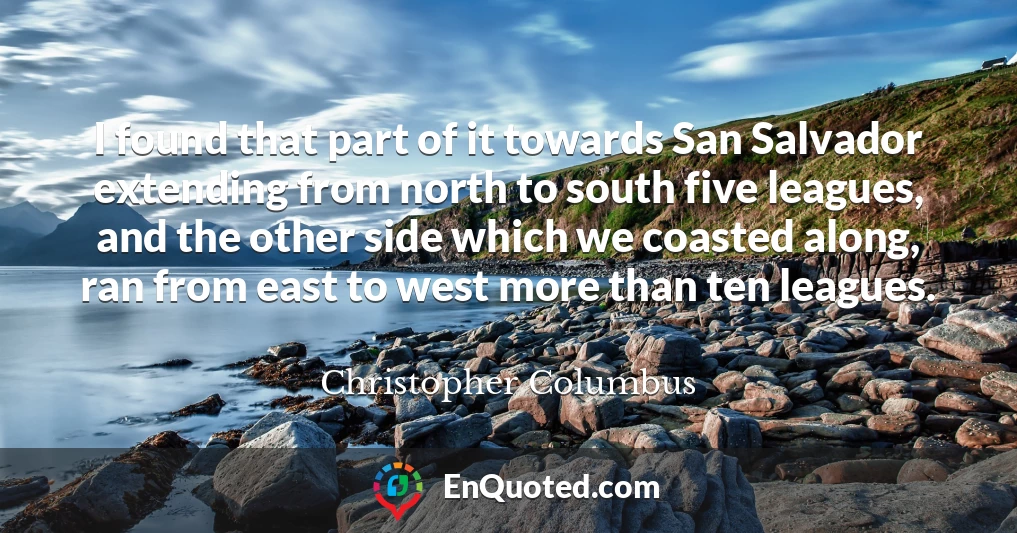 I found that part of it towards San Salvador extending from north to south five leagues, and the other side which we coasted along, ran from east to west more than ten leagues.