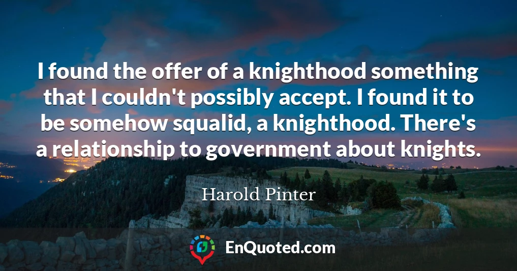 I found the offer of a knighthood something that I couldn't possibly accept. I found it to be somehow squalid, a knighthood. There's a relationship to government about knights.