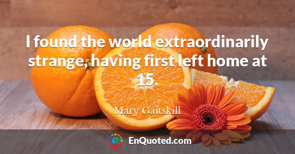 I found the world extraordinarily strange, having first left home at 15.