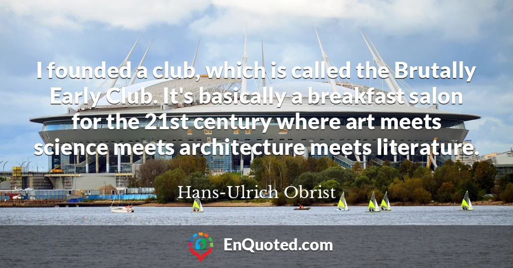 I founded a club, which is called the Brutally Early Club. It's basically a breakfast salon for the 21st century where art meets science meets architecture meets literature.