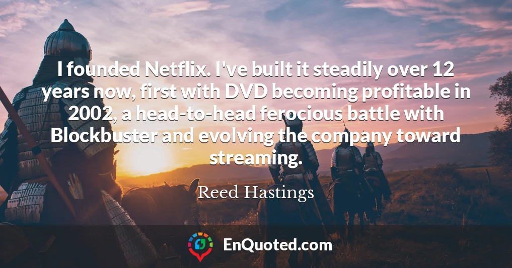 I founded Netflix. I've built it steadily over 12 years now, first with DVD becoming profitable in 2002, a head-to-head ferocious battle with Blockbuster and evolving the company toward streaming.