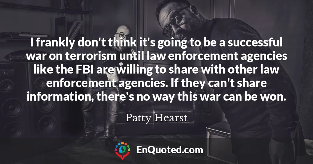 I frankly don't think it's going to be a successful war on terrorism until law enforcement agencies like the FBI are willing to share with other law enforcement agencies. If they can't share information, there's no way this war can be won.