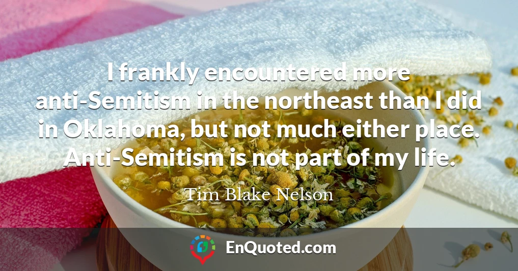 I frankly encountered more anti-Semitism in the northeast than I did in Oklahoma, but not much either place. Anti-Semitism is not part of my life.