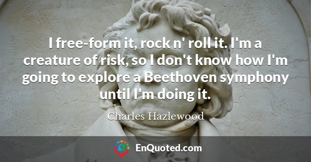 I free-form it, rock n' roll it. I'm a creature of risk, so I don't know how I'm going to explore a Beethoven symphony until I'm doing it.