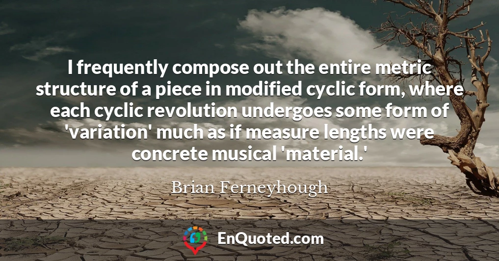 I frequently compose out the entire metric structure of a piece in modified cyclic form, where each cyclic revolution undergoes some form of 'variation' much as if measure lengths were concrete musical 'material.'