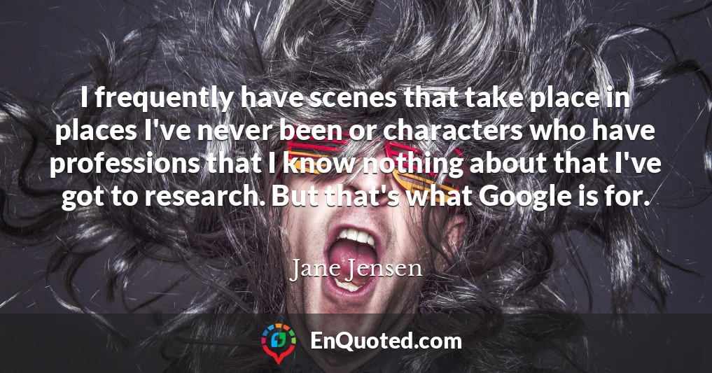 I frequently have scenes that take place in places I've never been or characters who have professions that I know nothing about that I've got to research. But that's what Google is for.