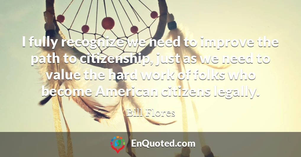 I fully recognize we need to improve the path to citizenship, just as we need to value the hard work of folks who become American citizens legally.