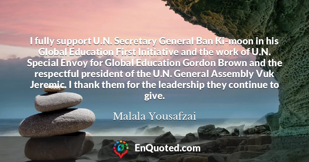 I fully support U.N. Secretary General Ban Ki-moon in his Global Education First Initiative and the work of U.N. Special Envoy for Global Education Gordon Brown and the respectful president of the U.N. General Assembly Vuk Jeremic. I thank them for the leadership they continue to give.