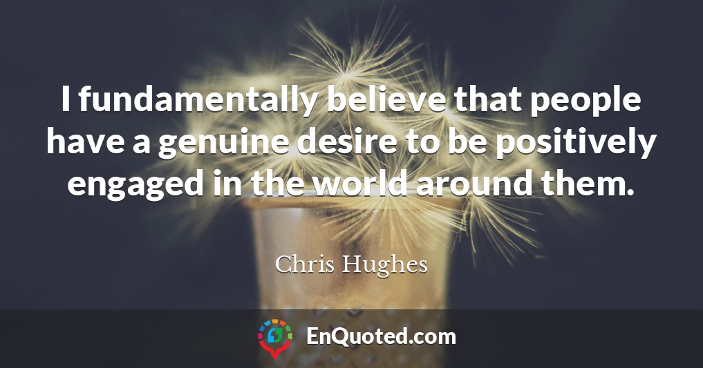I fundamentally believe that people have a genuine desire to be positively engaged in the world around them.