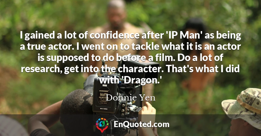 I gained a lot of confidence after 'IP Man' as being a true actor. I went on to tackle what it is an actor is supposed to do before a film. Do a lot of research, get into the character. That's what I did with 'Dragon.'