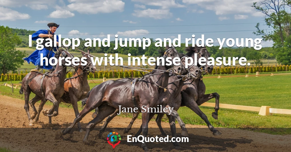 I gallop and jump and ride young horses with intense pleasure.