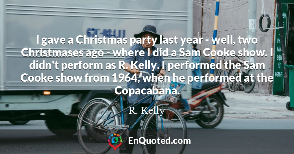 I gave a Christmas party last year - well, two Christmases ago - where I did a Sam Cooke show. I didn't perform as R. Kelly. I performed the Sam Cooke show from 1964, when he performed at the Copacabana.
