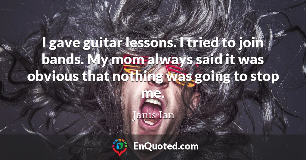 I gave guitar lessons. I tried to join bands. My mom always said it was obvious that nothing was going to stop me.