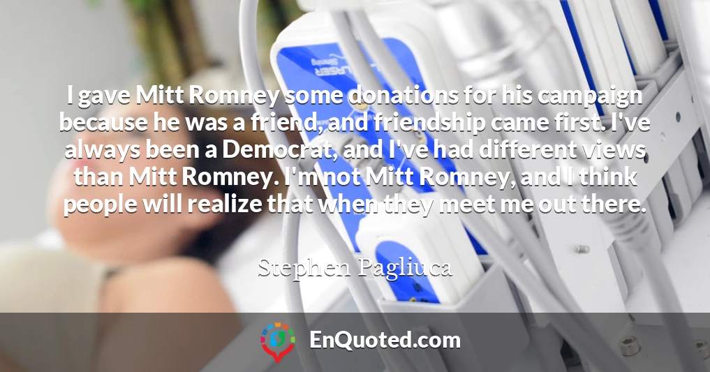 I gave Mitt Romney some donations for his campaign because he was a friend, and friendship came first. I've always been a Democrat, and I've had different views than Mitt Romney. I'm not Mitt Romney, and I think people will realize that when they meet me out there.
