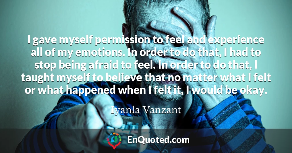 I gave myself permission to feel and experience all of my emotions. In order to do that, I had to stop being afraid to feel. In order to do that, I taught myself to believe that no matter what I felt or what happened when I felt it, I would be okay.