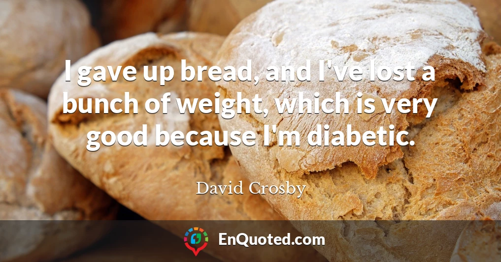 I gave up bread, and I've lost a bunch of weight, which is very good because I'm diabetic.