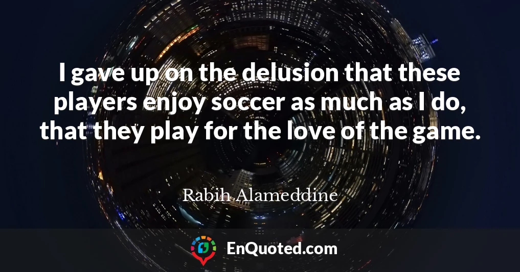I gave up on the delusion that these players enjoy soccer as much as I do, that they play for the love of the game.
