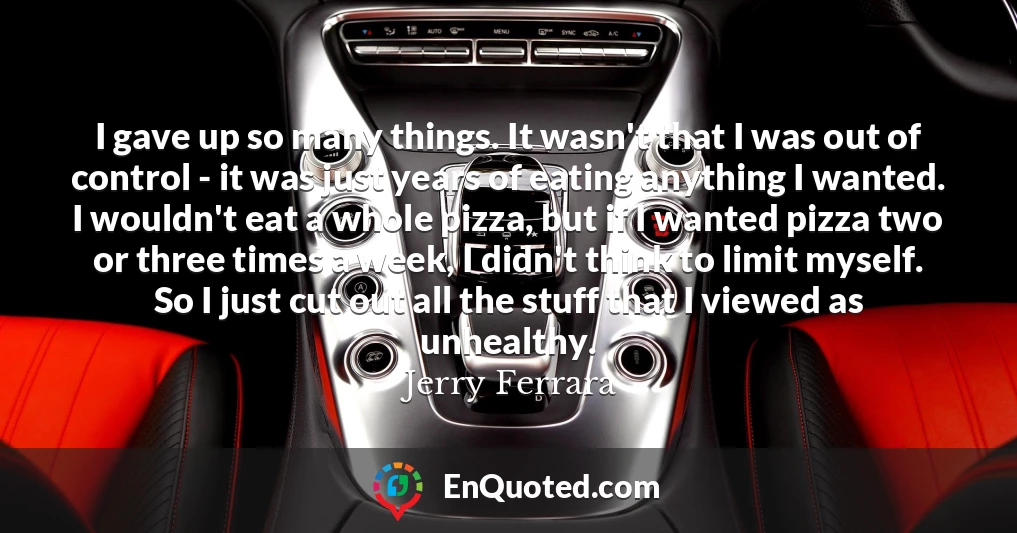 I gave up so many things. It wasn't that I was out of control - it was just years of eating anything I wanted. I wouldn't eat a whole pizza, but if I wanted pizza two or three times a week, I didn't think to limit myself. So I just cut out all the stuff that I viewed as unhealthy.