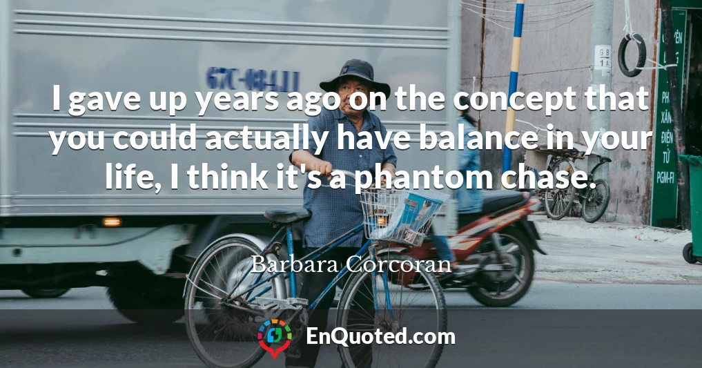 I gave up years ago on the concept that you could actually have balance in your life, I think it's a phantom chase.