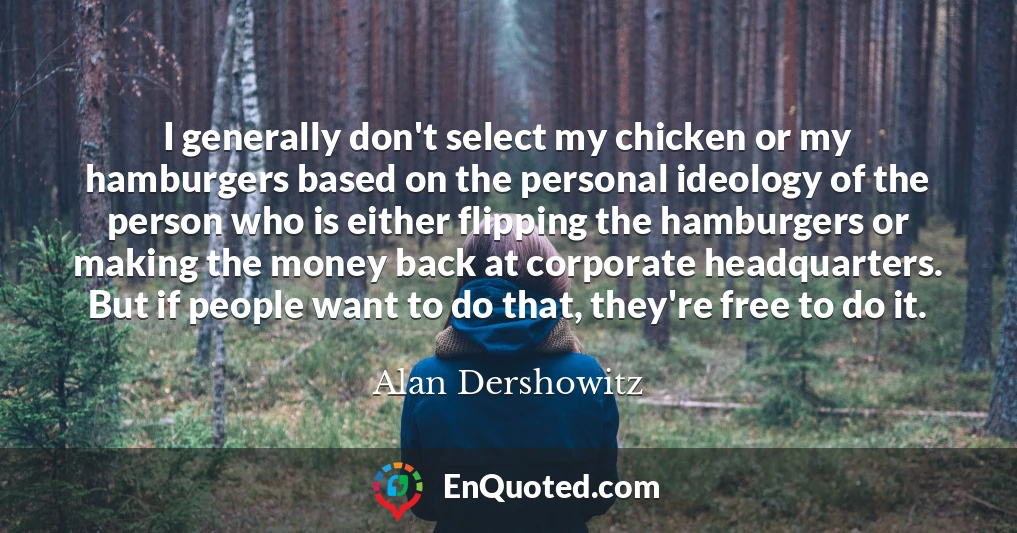 I generally don't select my chicken or my hamburgers based on the personal ideology of the person who is either flipping the hamburgers or making the money back at corporate headquarters. But if people want to do that, they're free to do it.