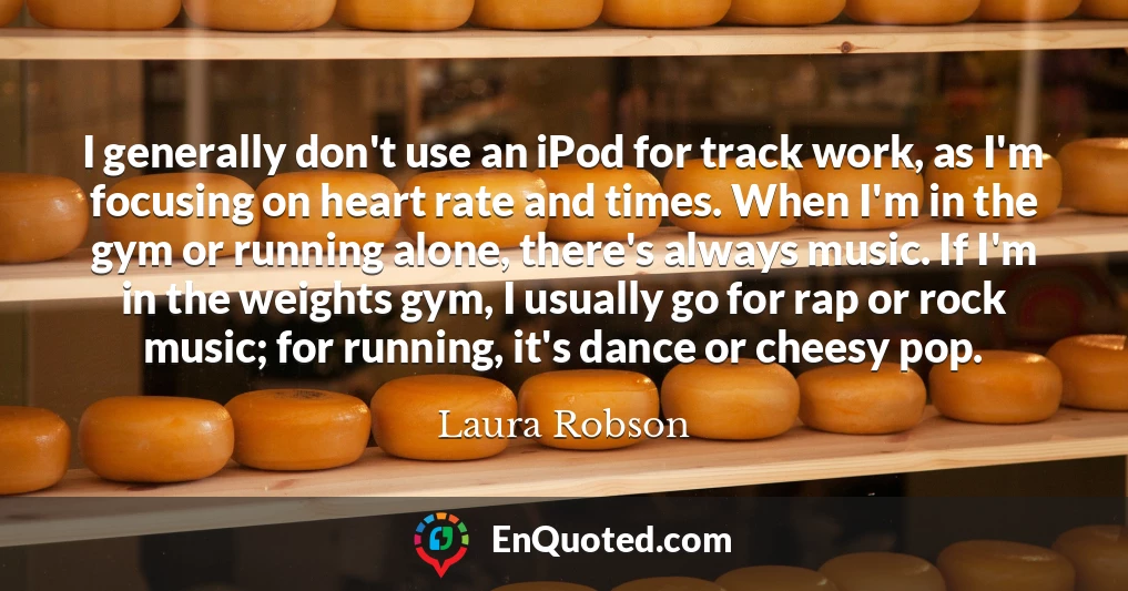 I generally don't use an iPod for track work, as I'm focusing on heart rate and times. When I'm in the gym or running alone, there's always music. If I'm in the weights gym, I usually go for rap or rock music; for running, it's dance or cheesy pop.