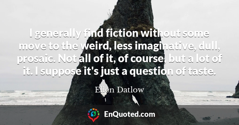 I generally find fiction without some move to the weird, less imaginative, dull, prosaic. Not all of it, of course, but a lot of it. I suppose it's just a question of taste.
