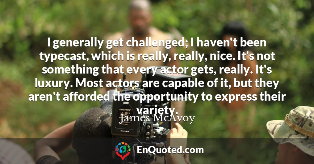 I generally get challenged; I haven't been typecast, which is really, really, nice. It's not something that every actor gets, really. It's luxury. Most actors are capable of it, but they aren't afforded the opportunity to express their variety.