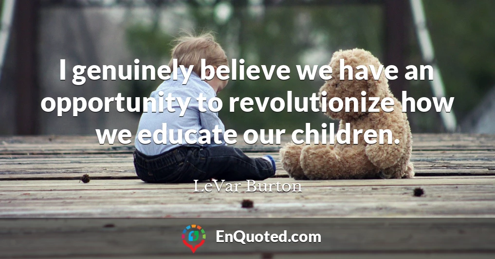 I genuinely believe we have an opportunity to revolutionize how we educate our children.