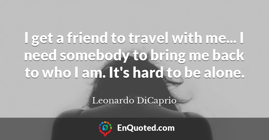 I get a friend to travel with me... I need somebody to bring me back to who I am. It's hard to be alone.