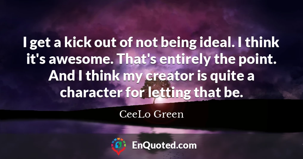 I get a kick out of not being ideal. I think it's awesome. That's entirely the point. And I think my creator is quite a character for letting that be.