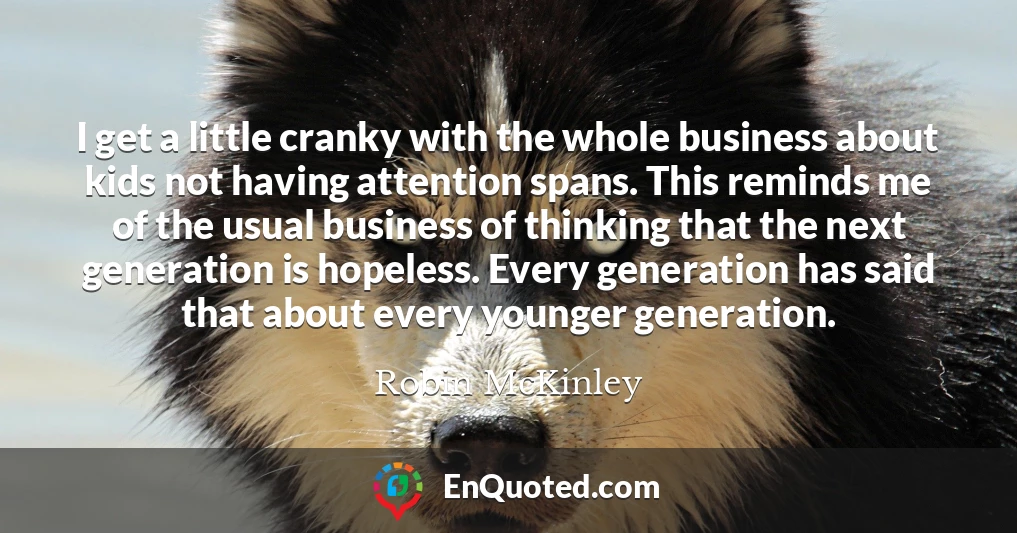 I get a little cranky with the whole business about kids not having attention spans. This reminds me of the usual business of thinking that the next generation is hopeless. Every generation has said that about every younger generation.