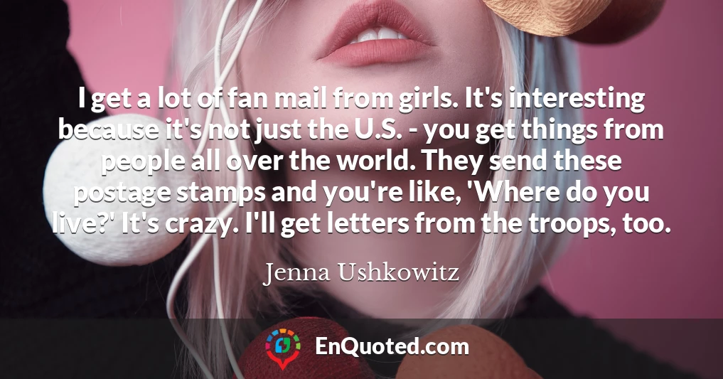 I get a lot of fan mail from girls. It's interesting because it's not just the U.S. - you get things from people all over the world. They send these postage stamps and you're like, 'Where do you live?' It's crazy. I'll get letters from the troops, too.