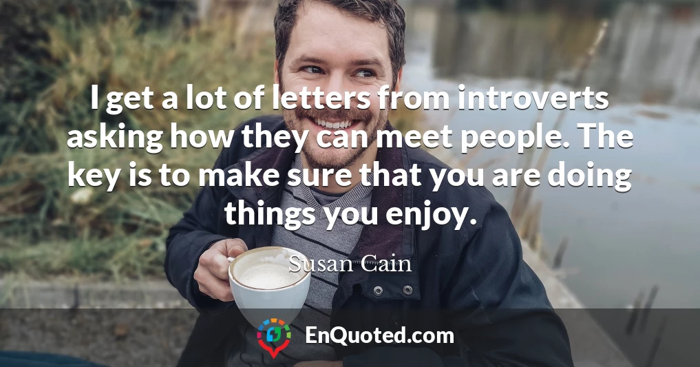 I get a lot of letters from introverts asking how they can meet people. The key is to make sure that you are doing things you enjoy.
