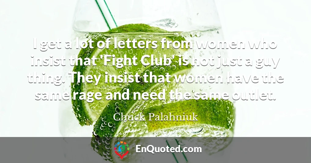 I get a lot of letters from women who insist that 'Fight Club' is not just a guy thing. They insist that women have the same rage and need the same outlet.