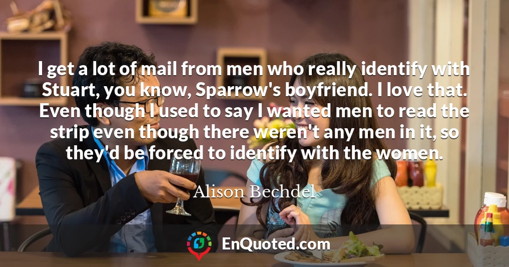 I get a lot of mail from men who really identify with Stuart, you know, Sparrow's boyfriend. I love that. Even though I used to say I wanted men to read the strip even though there weren't any men in it, so they'd be forced to identify with the women.