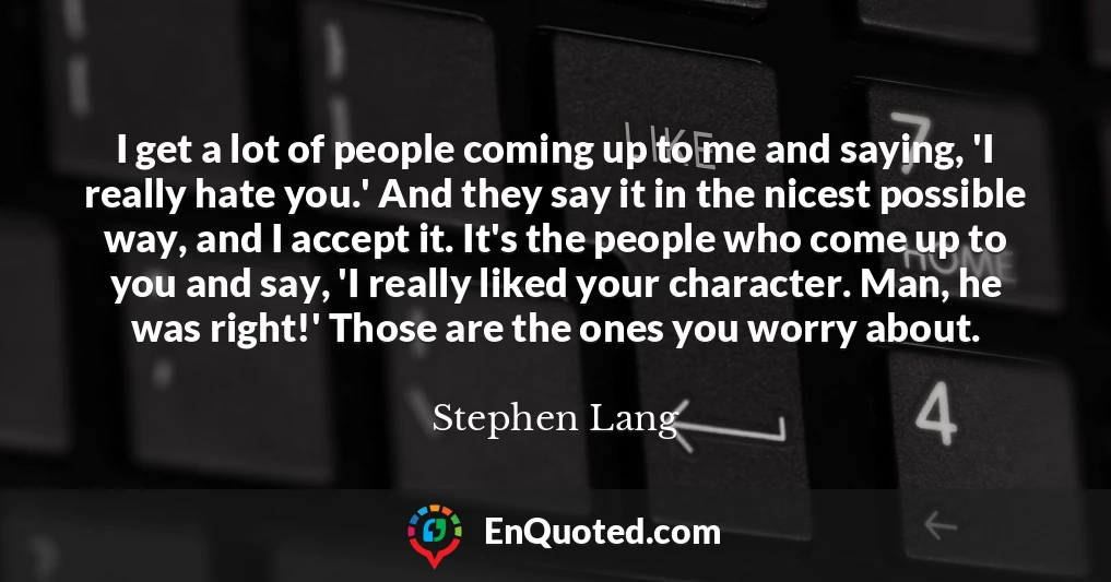 I get a lot of people coming up to me and saying, 'I really hate you.' And they say it in the nicest possible way, and I accept it. It's the people who come up to you and say, 'I really liked your character. Man, he was right!' Those are the ones you worry about.