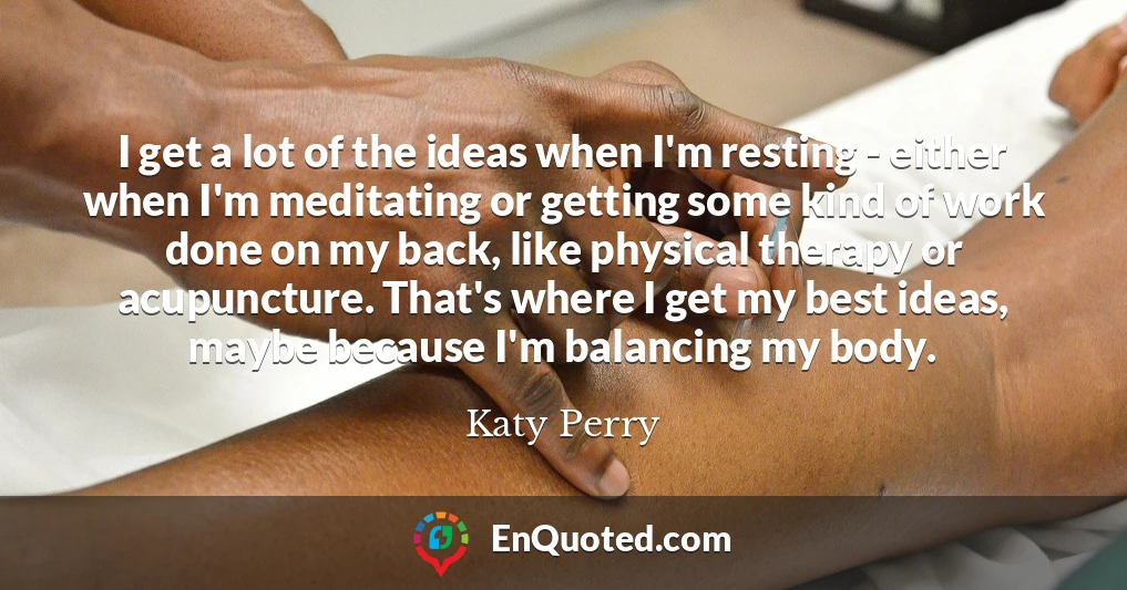 I get a lot of the ideas when I'm resting - either when I'm meditating or getting some kind of work done on my back, like physical therapy or acupuncture. That's where I get my best ideas, maybe because I'm balancing my body.