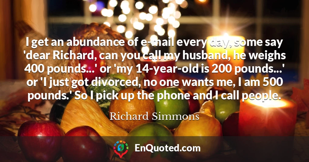 I get an abundance of e-mail every day, some say 'dear Richard, can you call my husband, he weighs 400 pounds...' or 'my 14-year-old is 200 pounds...' or 'I just got divorced, no one wants me, I am 500 pounds.' So I pick up the phone and I call people.