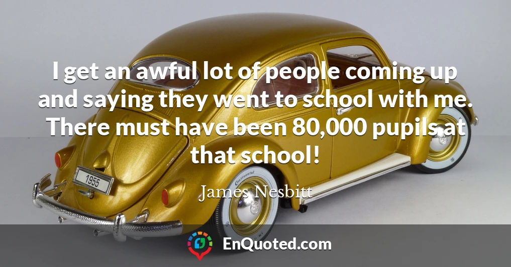 I get an awful lot of people coming up and saying they went to school with me. There must have been 80,000 pupils at that school!