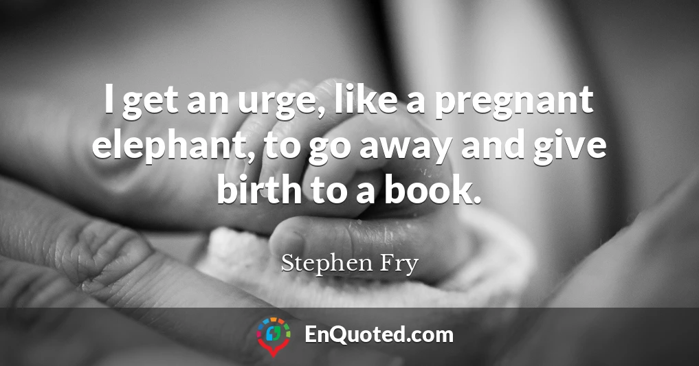 I get an urge, like a pregnant elephant, to go away and give birth to a book.