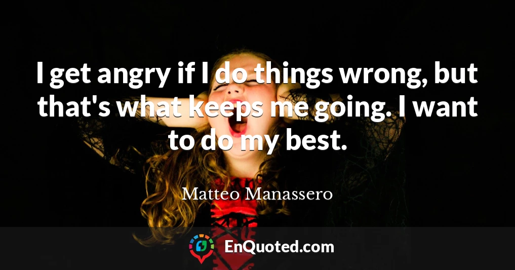 I get angry if I do things wrong, but that's what keeps me going. I want to do my best.